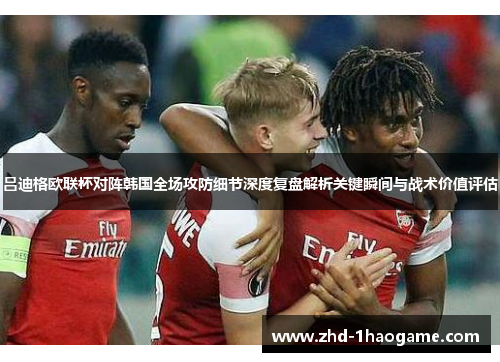 吕迪格欧联杯对阵韩国全场攻防细节深度复盘解析关键瞬间与战术价值评估