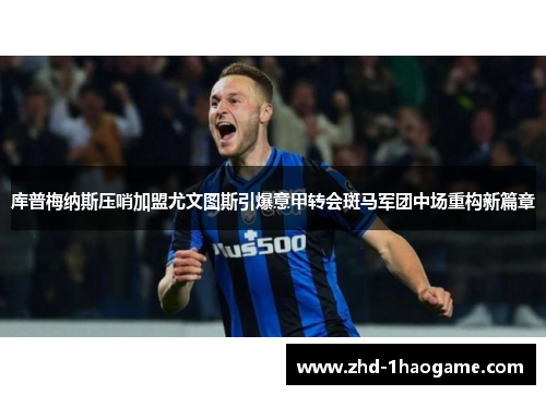 库普梅纳斯压哨加盟尤文图斯引爆意甲转会斑马军团中场重构新篇章