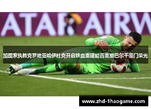 加图索执教克罗地亚哈伊杜克开启铁血重建能否重塑巴尔干豪门荣光